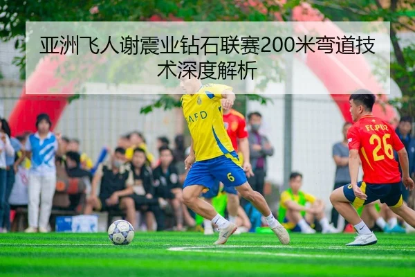 亚洲飞人谢震业钻石联赛200米弯道技术深度解析